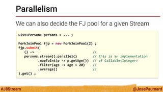 @JosePaumard 
#J8Stream 
Parallelism 
We can also decide the FJ pool for a given Stream 
List<Person> persons = ... ; 
ForkJoinPool fjp = new ForkJoinPool(2) ; 
fjp.submit( 
() -> // 
persons.stream().parallel() // this is an implementation 
.mapToInt(p -> p.getAge()) // of Callable<Integer> 
.filter(age -> age > 20) // 
.average() // 
).get() ;  