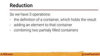 @JosePaumard 
#J8Stream 
Reduction 
So we have 3 operations: 
-the definition of a container, which holds the result 
-adding an element to that container 
-combining two partialy filled containers  