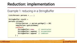 @JosePaumard 
#J8Stream 
Reduction: implementation 
Example 1: reducing in a StringBuffer 
List<Person> persons = ... ; StringBuffer result = persons.stream() .filter(person -> person.getAge() > 20) .map(Person::getLastName) .collect( StringBuffer::new, // constructor StringBuffer::append, // accumulator StringBuffer::append // combiner ) ;  