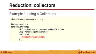@JosePaumard 
#J8Stream 
Reduction: collectors 
Example 1: using a Collectors 
List<Person> persons = ... ; String result = persons.stream() .filter(person -> person.getAge() > 20) .map(Person::getLastName) .collect( Collectors.joining() ) ;  