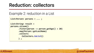 @JosePaumard 
#J8Stream 
Reduction: collectors 
Example 2: reduction in a List 
List<Person> persons = ... ; List<String> result = persons.stream() .filter(person -> person.getAge() > 20) .map(Person::getLastName) .collect( Collectors.toList() ) ;  