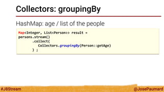 @JosePaumard 
#J8Stream 
Collectors: groupingBy 
HashMap: age / list of the people 
Map<Integer, List<Person>> result = 
persons.stream() 
.collect( 
Collectors.groupingBy(Person::getAge) 
) ;  