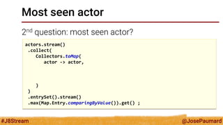 @JosePaumard 
#J8Stream 
Most seen actor 
2nd question: most seen actor? 
actors.stream() .collect( Collectors.toMap( actor -> actor, ) ) .entrySet().stream() .max(Map.Entry.comparingByValue()).get() ;  