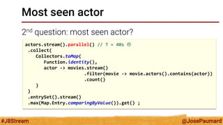 @JosePaumard 
#J8Stream 
Most seen actor 
2nd question: most seen actor? 
actors.stream().parallel() // T = 40s  
.collect( 
Collectors.toMap( 
Function.identity(), 
actor -> movies.stream() 
.filter(movie -> movie.actors().contains(actor)) 
.count() 
) 
) 
.entrySet().stream() 
.max(Map.Entry.comparingByValue()).get() ;  