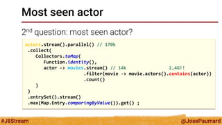 @JosePaumard 
#J8Stream 
Most seen actor 
2nd question: most seen actor? 
actors.stream().parallel() // 170k .collect( Collectors.toMap( Function.identity(), actor -> movies.stream() // 14k 2,4G!! .filter(movie -> movie.actors().contains(actor)) .count() ) ) .entrySet().stream() .max(Map.Entry.comparingByValue()).get() ;  