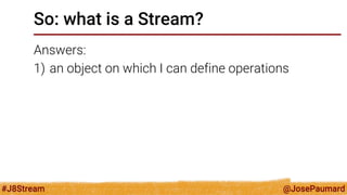 @JosePaumard 
#J8Stream 
So: what is a Stream? 
Answers: 
1)an object on which I can define operations  
