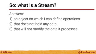@JosePaumard 
#J8Stream 
So: what is a Stream? 
Answers: 
1)an object on which I can define operations 
2)that does not hold any data 
3)that will not modify the data it processes  