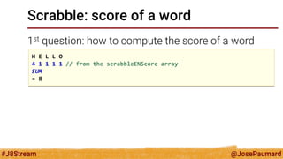 @JosePaumard 
#J8Stream 
Scrabble: score of a word 
1st question: how to compute the score of a word 
H E L L O 
4 1 1 1 1 // from the scrabbleENScore array 
SUM 
= 8  