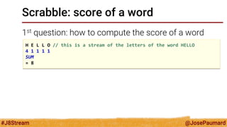 @JosePaumard 
#J8Stream 
Scrabble: score of a word 
1st question: how to compute the score of a word 
H E L L O // this is a stream of the letters of the word HELLO 4 1 1 1 1 SUM = 8  