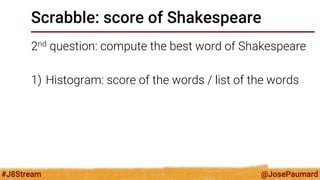@JosePaumard 
#J8Stream 
Scrabble: score of Shakespeare 
2nd question: compute the best word of Shakespeare 
1)Histogram: score of the words / list of the words  