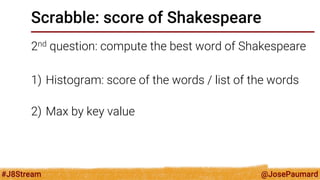 @JosePaumard 
#J8Stream 
Scrabble: score of Shakespeare 
2nd question: compute the best word of Shakespeare 
1)Histogram: score of the words / list of the words 
2)Max by key value  