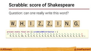 @JosePaumard 
#J8Stream 
Scrabble: score of Shakespeare 
Question: can one really write this word? 
private static final int [] scrabbleENDistribution = { 
// a, b, c, d, e, f, g, h, i, j, k, l, m, n, o, p, q, r, s, t, u, v, w, x, y, z 
9, 2, 2, 1, 12, 2, 3, 2, 9, 1, 1, 4, 2, 6, 8, 2, 1, 6, 4, 6, 4, 2, 2, 1, 2, 1} ;  