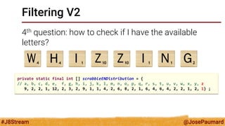 @JosePaumard 
#J8Stream 
Filtering V2 
4th question: how to check if I have the available letters? 
private static final int [] scrabbleENDistribution = { 
// a, b, c, d, e, f, g, h, i, j, k, l, m, n, o, p, q, r, s, t, u, v, w, x, y, z 
9, 2, 2, 1, 12, 2, 3, 2, 9, 1, 1, 4, 2, 6, 8, 2, 1, 6, 4, 6, 4, 2, 2, 1, 2, 1} ;  