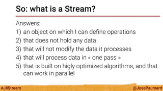 @JosePaumard 
#J8Stream 
So: what is a Stream? 
Answers: 
1)an object on which I can define operations 
2)that does not hold any data 
3)that will not modify the data it processes 
4)that will process data in « one pass » 
5)that is built on higly optimized algorithms, and that can work in parallel  