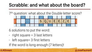@JosePaumard 
#J8Stream 
Scrabble: and what about the board? 
7th question: what about the Double letter score? 
6 solutions to put the word: 
-right square = 3 last letters 
-left square= 3 first letters 
If the word is long enough (7 letters)!  
