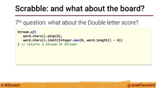 @JosePaumard 
#J8Stream 
Scrabble: and what about the board? 
7th question: what about the Double letter score? 
Stream.of( 
word.chars().skip(4), 
word.chars().limit(Integer.max(0, word.length() - 4)) 
) // returns a Stream of Stream! 
 