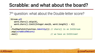 @JosePaumard 
#J8Stream 
Scrabble: and what about the board? 
7th question: what about the Double letter score? 
Stream.of( 
word.chars().skip(4), 
word.chars().limit(Integer.max(0, word.length() - 4)) 
) 
.flatMapToInt(Function.identity()) // chars() is an IntStream 
.map(scrabbleENScore) 
.max() // we have an IntStream! 
 