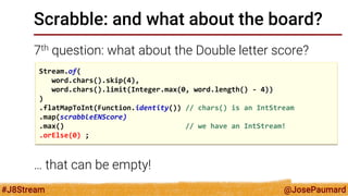 @JosePaumard 
#J8Stream 
Scrabble: and what about the board? 
7th question: what about the Double letter score? 
… that can be empty! 
Stream.of( 
word.chars().skip(4), 
word.chars().limit(Integer.max(0, word.length() - 4)) 
) 
.flatMapToInt(Function.identity()) // chars() is an IntStream 
.map(scrabbleENScore) 
.max() // we have an IntStream! 
.orElse(0) ;  