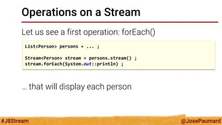 @JosePaumard 
#J8Stream 
Operations on a Stream 
Let us see a first operation: forEach() 
… that will display each person 
List<Person> persons = ... ; 
Stream<Person> stream = persons.stream() ; 
stream.forEach(System.out::println) ;  