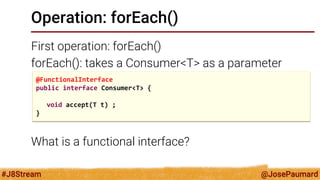 @JosePaumard 
#J8Stream 
Operation: forEach() 
First operation: forEach() 
forEach(): takes a Consumer<T> as a parameter 
What is a functional interface? 
@FunctionalInterface 
public interface Consumer<T> { 
void accept(T t) ; 
}  