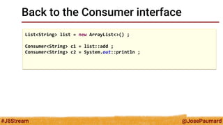 @JosePaumard 
#J8Stream 
Back to the Consumer interface 
List<String> list = new ArrayList<>() ; 
Consumer<String> c1 = list::add ; 
Consumer<String> c2 = System.out::println ; 
 