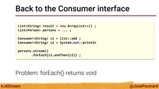 @JosePaumard 
#J8Stream 
Back to the Consumer interface 
Problem: forEach() returns void 
List<String> result = new ArrayList<>() ; 
List<Person> persons = ... ; 
Consumer<String> c1 = list::add ; 
Consumer<String> c2 = System.out::println 
persons.stream() 
.forEach(c1.andThen(c2)) ;  