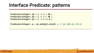 @JosePaumard 
#J8Stream 
Interface Predicate: patterns 
Predicate<Integer> p1 = i -> i > 20 ; 
Predicate<Integer> p2 = i -> i < 30 ; 
Predicate<Integer> p3 = i -> i == 0 ; 
Predicate<Integer> p = p1.and(p2).or(p3) ; // (p1 AND p2) OR p3 
 