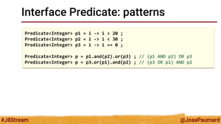 @JosePaumard 
#J8Stream 
Interface Predicate: patterns 
Predicate<Integer> p1 = i -> i > 20 ; 
Predicate<Integer> p2 = i -> i < 30 ; 
Predicate<Integer> p3 = i -> i == 0 ; 
Predicate<Integer> p = p1.and(p2).or(p3) ; // (p1 AND p2) OR p3 
Predicate<Integer> p = p3.or(p1).and(p2) ; // (p3 OR p1) AND p2  