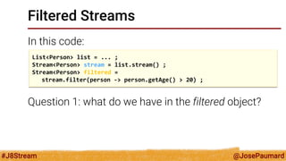 @JosePaumard 
#J8Stream 
Filtered Streams 
In this code: 
Question 1: what do we have in the filtered object? 
List<Person> list = ... ; 
Stream<Person> stream = list.stream() ; 
Stream<Person> filtered = 
stream.filter(person -> person.getAge() > 20) ;  
