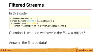 @JosePaumard 
#J8Stream 
Filtered Streams 
In this code: 
Question 1: what do we have in the filtered object? 
Answer: the filtered data! 
List<Person> list = ... ; 
Stream<Person> stream = list.stream() ; 
Stream<Person> filtered = 
stream.filter(person -> person.getAge() > 20) ;  
