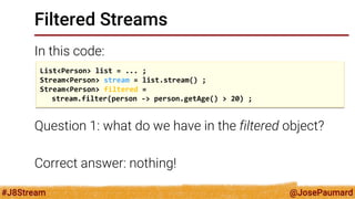 @JosePaumard 
#J8Stream 
Filtered Streams 
In this code: 
Question 1: what do we have in the filtered object? 
Correct answer: nothing! 
List<Person> list = ... ; 
Stream<Person> stream = list.stream() ; 
Stream<Person> filtered = 
stream.filter(person -> person.getAge() > 20) ;  