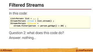 @JosePaumard 
#J8Stream 
Filtered Streams 
In this code: 
Question 2: what does this code do? 
Answer: nothing… 
List<Person> list = ... ; 
Stream<Person> stream = list.stream() ; 
Stream<Person> filtered = 
stream.filter(person -> person.getAge() > 20) ;  