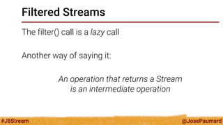 @JosePaumard 
#J8Stream 
Filtered Streams 
The filter() call is a lazy call 
Another way of saying it: 
An operation that returns a Stream is an intermediate operation  