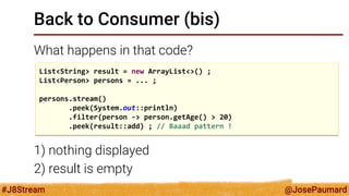 @JosePaumard 
#J8Stream 
Back to Consumer (bis) 
What happens in that code? 
1) nothing displayed 
2) result is empty 
List<String> result = new ArrayList<>() ; 
List<Person> persons = ... ; 
persons.stream() 
.peek(System.out::println) 
.filter(person -> person.getAge() > 20) 
.peek(result::add) ; // Baaad pattern !  