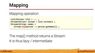@JosePaumard 
#J8Stream 
Mapping 
Mapping operation 
The map() method returns a Stream 
It is thus lazy / intermediate 
List<Person> list = ... ; 
Stream<Person> stream = list.stream() ; 
Stream<String> names = 
stream.map(person -> person.getName()) ;  
