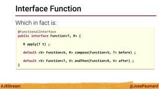 @JosePaumard 
#J8Stream 
Interface Function 
Which in fact is: 
@FunctionalInterface 
public interface Function<T, R> { 
R apply(T t) ; 
default <V> Function<V, R> compose(Function<V, T> before) ; 
default <V> Function<T, V> andThen(Function<R, V> after) ; 
}  