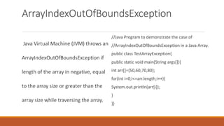 ArrayIndexOutOfBoundsException
Java Virtual Machine (JVM) throws an
ArrayIndexOutOfBoundsException if
length of the array in negative, equal
to the array size or greater than the
array size while traversing the array.
//Java Program to demonstrate the case of
//ArrayIndexOutOfBoundsException in a Java Array.
public class TestArrayException{
public static void main(String args[]){
int arr[]={50,60,70,80};
for(int i=0;i<=arr.length;i++){
System.out.println(arr[i]);
}
}}
 