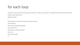 for each loop
The Java for-each loop prints the array elements one by one. It holds an array element in a variable, then executes the body of the loop.
for(data_type variable:array){
//body of the loop
}
//Java Program to print the array elements using for-each loop
class Testarray1{
public static void main(String args[]){
int arr[]={33,3,4,5};
//printing array using for-each loop
for(int i:arr)
System.out.println(i);
}}
 