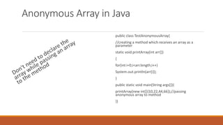 Anonymous Array in Java
public class TestAnonymousArray{
//creating a method which receives an array as a
parameter
static void printArray(int arr[])
{
for(int i=0;i<arr.length;i++)
System.out.println(arr[i]);
}
public static void main(String args[]){
printArray(new int[]{10,22,44,66});//passing
anonymous array to method
}}
 