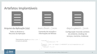 Copyright	©	2017, Oracle	and/or	its	affiliates.	All	rights	reserved.		| 18
Artefatos	Implantáveis
Arquivo	da	Aplicação	(zip)
Todos	os	Binários	e	
Recursos	da	Aplicação
manifest.json
Comando	de	iniciação	e	
informações	de	Release
deployment.json
Configuração	incluindo	variáveis	
de	ambiente,	bindings de	
serviços,	memória,	instâncias
*Opcionalmente o	pacote manifest.json
no	arquivo da	aplicação
{
”runtime”: {
“majorVersion”: ”8”
},
”command”: ”java –jar myapp-1.0-SNAPSHOPT-jar-with-dependencies.jar”
”release”: {
”version”: ”1.2.3”
}
}
 