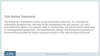 Copyright	©	2017, Oracle	and/or	its	affiliates.	All	rights	reserved.		|
Safe	Harbor	Statement
The	following	is	intended	to	outline	our	general	product	direction.	It	is	intended	for	
information	purposes	only,	and	may	not	be	incorporated	into	any	contract.	It	is	not	a	
commitment	to	deliver	any	material,	code,	or	functionality,	and	should	not	be	relied	upon	
in	making	purchasing	decisions.	The	development,	release,	and	timing	of	any	features	or	
functionality	described	for	Oracle’s	products	remains	at	the	sole	discretion	of	Oracle.
 
