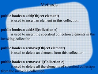 Methods
public boolean add(Object element)
is used to insert an element in this collection.
public boolean addAll(collection c)
is used to insert the specified collection elements in the
invoking collection.
public boolean remove(Object element)
is used to delete an element from this collection.
public boolean removeAll(Collection c)
is used to delete all the elements of specified collection
from the invoking collection.
4
 