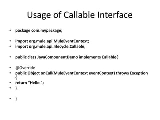 Usage of Callable Interface
• package com.mypackage;
• import org.mule.api.MuleEventContext;
• import org.mule.api.lifecycle.Callable;
• public class JavaComponentDemo implements Callable{
• @Override
• public Object onCall(MuleEventContext eventContext) throws Exception
{
• return "Hello ";
• }
• }
 