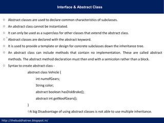 Interface & Abstract Class
http://thebuddhatree.blogspot.in/
o Abstract classes are used to declare common characteristics of subclasses.
o An abstract class cannot be instantiated.
o It can only be used as a superclass for other classes that extend the abstract class.
o Abstract classes are declared with the abstract keyword.
o It is used to provide a template or design for concrete subclasses down the inheritance tree.
o An abstract class can include methods that contain no implementation. These are called abstract
methods. The abstract method declaration must then end with a semicolon rather than a block.
o Syntax to create abstract class -
abstract class Vehicle {
int numofGears;
String color;
abstract boolean hasDiskBrake();
abstract int getNoofGears();
}
oA big Disadvantage of using abstract classes is not able to use multiple inheritance.
 