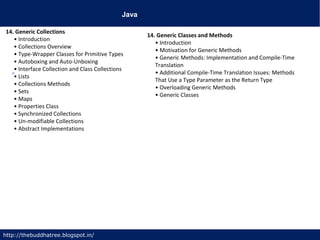 Java
http://thebuddhatree.blogspot.in/
14. Generic Collections
• Introduction
• Collections Overview
• Type-Wrapper Classes for Primitive Types
• Autoboxing and Auto-Unboxing
• Interface Collection and Class Collections
• Lists
• Collections Methods
• Sets
• Maps
• Properties Class
• Synchronized Collections
• Un-modifiable Collections
• Abstract Implementations
14. Generic Classes and Methods
• Introduction
• Motivation for Generic Methods
• Generic Methods: Implementation and Compile-Time
Translation
• Additional Compile-Time Translation Issues: Methods
That Use a Type Parameter as the Return Type
• Overloading Generic Methods
• Generic Classes
 