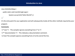 Introduction to Java
http://thebuddhatree.blogspot.in/
class HelloWorldApp {
public static void main(String[] args) {
System.out.println("Hello World!"); }
}
it's the entry point for your application and will subsequently invoke all the other methods required by your
program.
Comments
o/* text */ - The compiler ignores everything from /* to */
o/** documentation */ - This indicates a documentation comment.
o// text The compiler ignores everything from // to the end of the line.
 