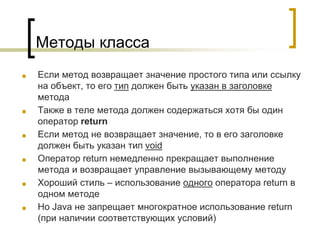 Методы класса
■ Если метод возвращает значение простого типа или ссылку
на объект, то его тип должен быть указан в заголовке
метода
■ Также в теле метода должен содержаться хотя бы один
оператор return
■ Если метод не возвращает значение, то в его заголовке
должен быть указан тип void
■ Оператор return немедленно прекращает выполнение
метода и возвращает управление вызывающему методу
■ Хороший стиль – использование одного оператора return в
одном методе
■ Но Java не запрещает многократное использование return
(при наличии соответствующих условий)
 