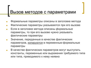 Вызов методов с параметрами
■ Формальные параметры описаны в заголовке метода
■ Фактические параметры указываются при его вызове
■ Если в заголовке метода описаны формальные
параметры, то при его вызове нужно указывать
фактические параметры
■ Значение, переданные в качестве фактических
параметров, копируются в переменные-формальные
параметры
■ В качестве фактических параметров могут выступать
константы, переменные или выражения требуемого типа
или типа, приводимого к нему неявно
 