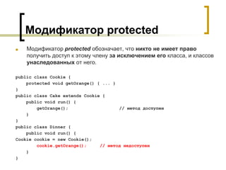 Модификатор protected
■ Модификатор protected обозначает, что никто не имеет право
получить доступ к этому члену за исключением его класса, и классов
унаследованных от него.
public class Cookie {
protected void getOrange() { ... }
}
public class Cake extends Cookie {
public void run() {
getOrange(); // метод доступен
}
}
public class Dinner {
public void run() {
Cookie cookie = new Cookie();
cookie.getOrange(); // метод недоступен
}
}
 
