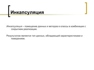Инкапсуляция
Инкапсуляция – помещение данных и методов в классы в комбинации с
сокрытием реализации.
Результатом является тип данных, обладающий характеристиками и
поведением.
 